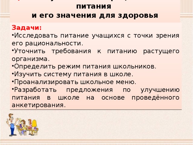 Цель: изучение основ рационального питания и его значения для здоровья человека. Задачи: Исследовать питание учащихся с точки зрения его рациональности. Уточнить требования к питанию растущего организма. Определить режим питания школьников. Изучить систему питания в школе. Проанализировать школьное меню. Разработать предложения по улучшению питания в школе на основе проведённого анкетирования. 