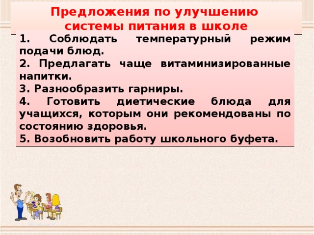 Предложения по улучшению системы питания в школе 1. Соблюдать температурный режим подачи блюд. 2. Предлагать чаще витаминизированные напитки. 3. Разнообразить гарниры. 4. Готовить диетические блюда для учащихся, которым они рекомендованы по состоянию здоровья. 5. Возобновить работу школьного буфета. 