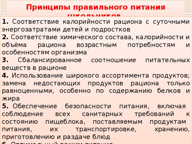 Принципы правильного питания школьников 1. Соответствие калорийности рациона с суточными энергозатратами детей и подростков 2. Соответствие химического состава, калорийности и объёма рациона возрастным потребностям и особенностям организма 3. Сбалансированное соотношение питательных веществ в рационе 4. Использование широкого ассортимента продуктов; замена недостающих продуктов рациона только равноценными, особенно по содержанию белков и жира 5. Обеспечение безопасности питания, включая соблюдение всех санитарных требований к состоянию пищеблока, поставляемым продуктам питания, их транспортировке, хранению, приготовлению и раздаче блюд 6. Оптимальный режим питания. 