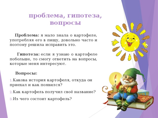 проблема, гипотеза, вопросы  Проблема:  я мало знала о картофеле, употребляя его в пищу, довольно часто и поэтому решила исправить это.   Гипотеза:  если я узнаю о картофеле побольше, то смогу ответить на вопросы, которые меня интересуют.   Вопросы: Какова история картофеля, откуда он приехал и как появился? Как картофель получил своё название? Из чего состоит картофель? 