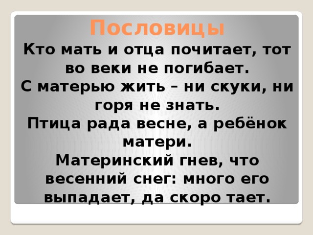 Пословицы  Кто мать и отца почитает, тот во веки не погибает.  С матерью жить – ни скуки, ни горя не знать.  Птица рада весне, а ребёнок матери.  Материнский гнев, что весенний снег: много его выпадает, да скоро тает. 