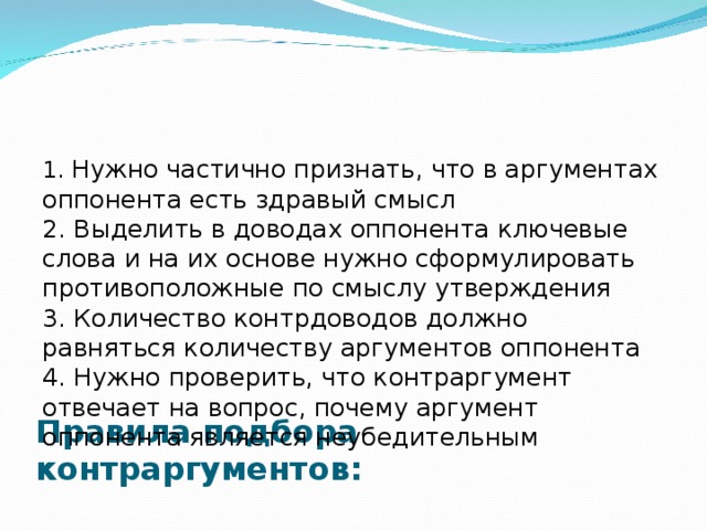      Правила подбора контраргументов:   1. Нужно частично признать, что в аргументах оппонента есть здравый смысл  2. Выделить в доводах оппонента ключевые слова и на их основе нужно сформулировать противоположные по смыслу утверждения  3. Количество контрдоводов должно равняться количеству аргументов оппонента  4. Нужно проверить, что контраргумент отвечает на вопрос, почему аргумент оппонента является неубедительным   