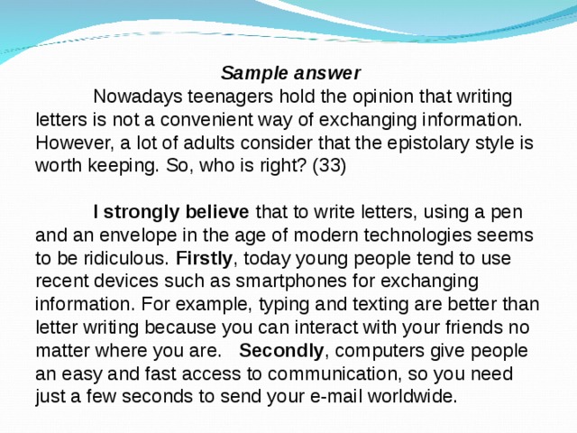 Sample answer  Nowadays teenagers hold the opinion that writing letters is not a convenient way of exchanging information. However, a lot of adults consider that the epistolary style is worth keeping. So, who is right? (33)  I strongly believe  that to write letters, using a pen and an envelope in the age of modern technologies seems to be ridiculous.  Firstly , today young people tend to use recent devices such as smartphones for exchanging information. For example, typing and texting are better than letter writing because you can interact with your friends no matter where you are.   Secondly , computers give people an easy and fast access to communication, so you need just a few seconds to send your e-mail worldwide.  