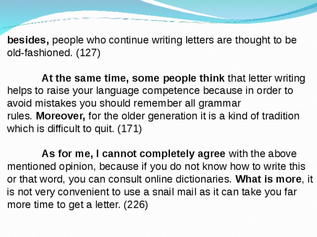 besides,  people who continue writing letters are thought to be old-fashioned. (127)   At the same time, some   people think  that letter writing helps to raise your language competence because in order to avoid mistakes you should remember all grammar rules.  Moreover,  for the older generation it is a kind of tradition which is difficult to quit. (171)   As for me, I cannot completely agree  with the above mentioned opinion, because if you do not know how to write this or that word, you can consult online dictionaries.  What is more , it is not very convenient to use a snail mail as it can take you far more time to get a letter. (226) 