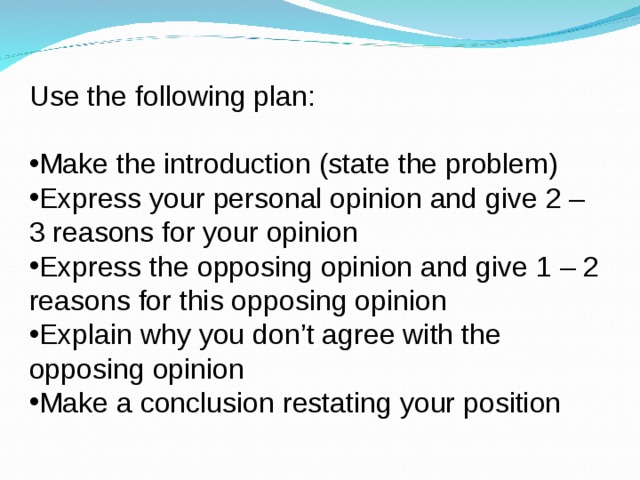 Use the following plan: Make the introduction (state the problem) Express your personal opinion and give 2 – 3 reasons for your opinion Express the opposing opinion and give 1 – 2 reasons for this opposing opinion Explain why you don’t agree with the opposing opinion Make a conclusion restating your position 
