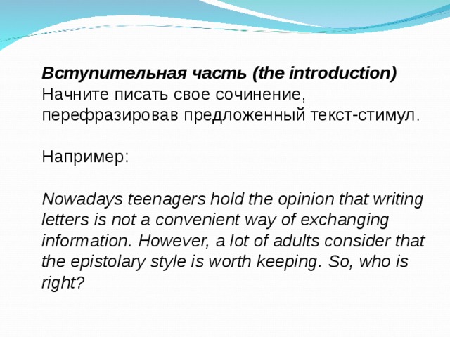 Вступительная часть (the introduction) Начните писать свое сочинение, перефразировав предложенный текст-стимул. Например : Nowadays teenagers hold the opinion that writing letters is not a convenient way of exchanging information. However, a lot of adults consider that the epistolary style is worth keeping. So, who is right?  