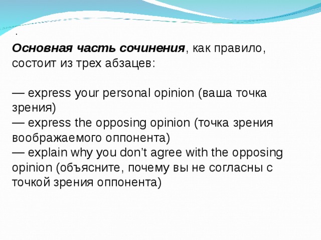 . Основная часть сочинения , как правило, состоит из трех абзацев: — express your personal opinion ( ваша точка зрения ) — express the opposing opinion ( точка зрения воображаемого оппонента ) — explain why you don’t agree with the opposing opinion ( объясните , почему вы не согласны с точкой зрения оппонента ) 