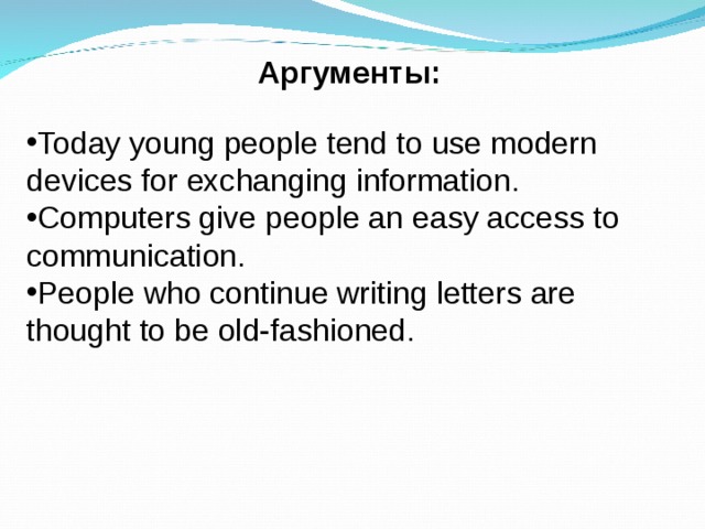 Аргументы: Today young people tend to use modern devices for exchanging information. Computers give people an easy access to communication. People who continue writing letters are thought to be old-fashioned. 