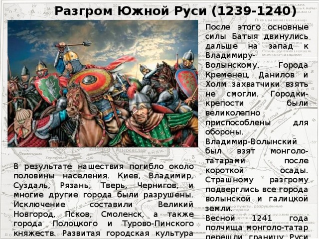 Разгром Южной Руси (1239-1240) Последний бой Меркурия Смоленского После этого основные силы Батыя двинулись дальше на запад к Владимиру-Волынскому. Города Кременец, Данилов и Холм захватчики взять не смогли. Городки-крепости были великолепно приспособлены для обороны. Владимир-Волынский был взят монголо-татарами после короткой осады. Страшному разгрому подверглись все города волынской и галицкой земли. Весной 1241 года полчища монголо-татар перешли границу Руси и вторглись в Венгрию. В результате нашествия погибло около половины населения. Киев, Владимир, Суздаль, Рязань, Тверь, Чернигов, и многие другие города были разрушены. Исключение составили Великий Новгород, Псков, Смоленск, а также города Полоцкого и Турово-Пинского княжеств. Развитая городская культура Древней Руси была уничтожена.