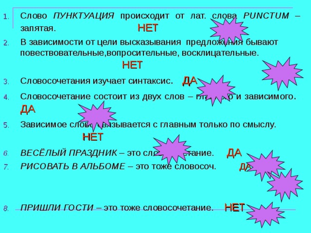 Слово ПУНКТУАЦИЯ происходит от лат. слова PUNCTUM – запятая. НЕТ В зависимости от цели высказывания предложения бывают повествовательные,вопросительные, восклицательные. НЕТ Словосочетания изучает синтаксис . ДА Словосочетание состоит из двух слов – главного и зависимого . ДА Зависимое слово связывается с главным только по смыслу.  НЕТ ВЕСЁЛЫЙ ПРАЗДНИК – это словосочетание. ДА РИСОВАТЬ В АЛЬБОМЕ – это тоже словосоч. ДА  ПРИШЛИ ГОСТИ – это тоже словосочетание. НЕТ 