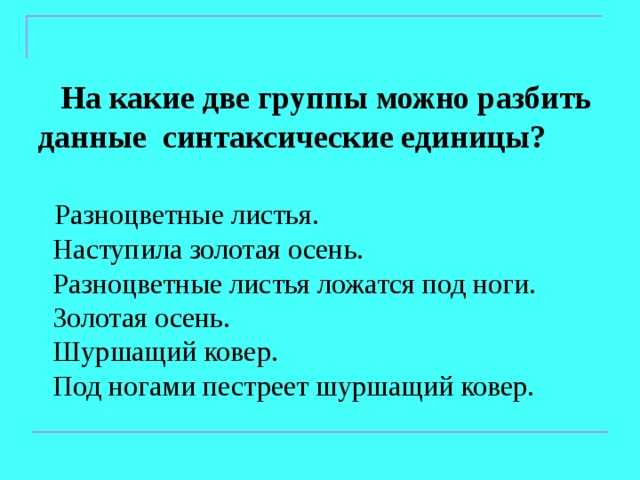  На какие две группы можно разбить данные синтаксические единицы?  Разноцветные листья.  Наступила золотая осень.  Разноцветные листья ложатся под ноги.  Золотая осень.  Шуршащий ковер.  Под ногами пестреет шуршащий ковер. 