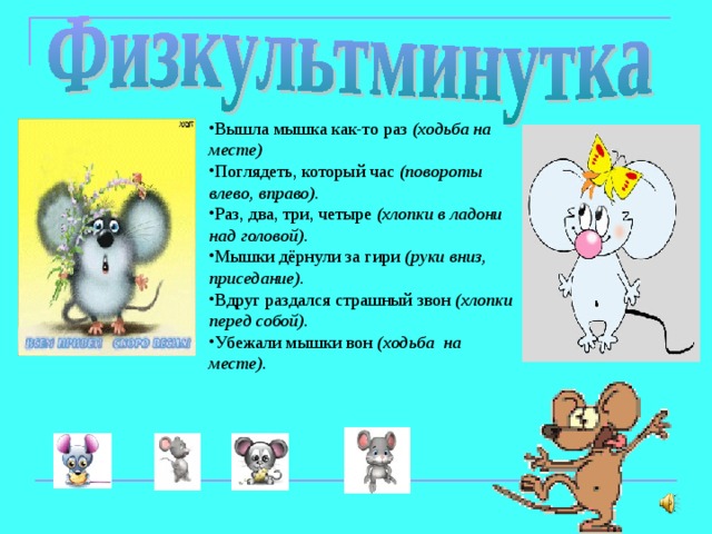 Вышла мышка как-то раз (ходьба на месте) Поглядеть, который час (повороты влево, вправо). Раз, два, три, четыре (хлопки в ладони над головой). Мышки дёрнули за гири (руки вниз, приседание). Вдруг раздался страшный звон (хлопки перед собой). Убежали мышки вон (ходьба на месте).  