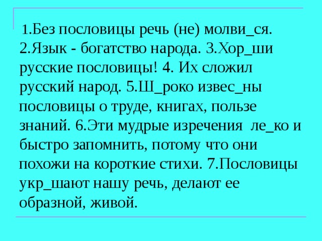  1. Без пословицы речь (не) молви_ся. 2.Язык - богатство народа. 3.Хор_ши русские пословицы! 4. Их сложил русский народ. 5.Ш_роко извес_ны пословицы о труде, книгах, пользе знаний. 6.Эти мудрые изречения ле_ко и быстро запомнить, потому что они похожи на короткие стихи. 7.Пословицы укр_шают нашу речь, делают ее образной, живой. 