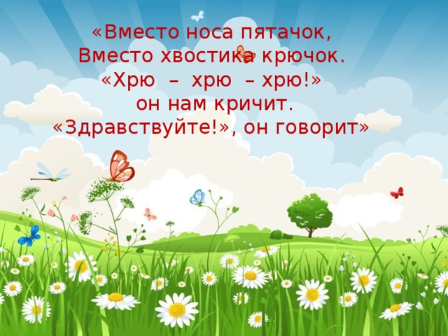 «Вместо носа пятачок,  Вместо хвостика крючок.  «Хрю – хрю – хрю!»  он нам кричит.  «Здравствуйте!», он говорит» 