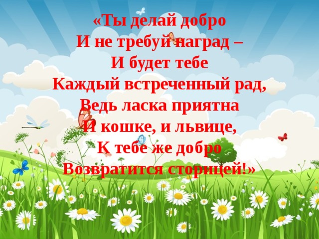 «Ты делай добро  И не требуй наград –  И будет тебе  Каждый встреченный рад,  Ведь ласка приятна  И кошке, и львице,  К тебе же добро  Возвратится сторицей!» 