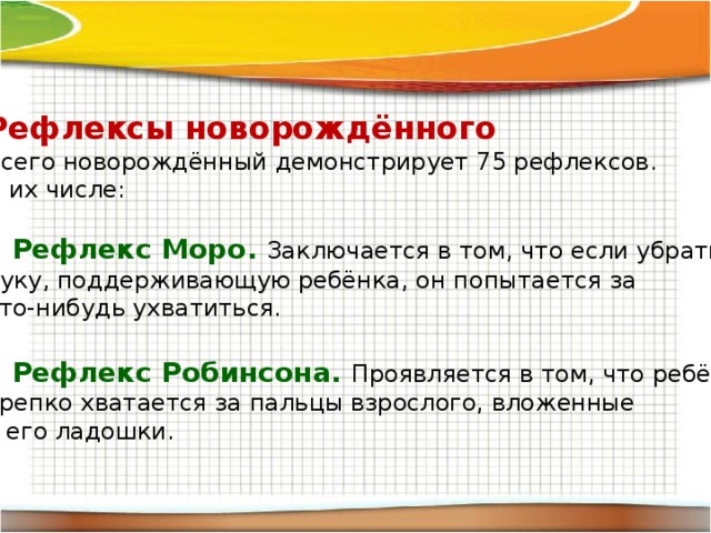 Рефлексы новорождённого Всего новорождённый демонстрирует 75 рефлексов. В их числе: Рефлекс Моро. Заключается в том, что если убрать руку, поддерживающую ребёнка, он попытается за что-нибудь ухватиться. Рефлекс Робинсона. Проявляется в том, что ребёнок крепко хватается за пальцы взрослого, вложенные в его ладошки. 