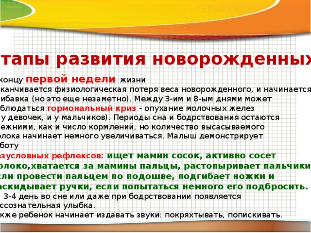 Этапы развития новорожденных. К концу первой недели жизни Заканчивается физиологическая потеря веса новорожденного, и начинается прибавка (но это еще незаметно). Между 3-им и 8-ым днями может наблюдаться гормональный криз - опухание молочных желез (и у девочек, и у мальчиков). Периоды сна и бодрствования остаются прежними, как и число кормлений, но количество высасываемого молока начинает немного увеличиваться. Малыш демонстрирует Работу безусловных рефлексов: ищет мамин сосок, активно сосет молоко,хватается за мамины пальцы, растопыривает пальчики ног, если провести пальцем по подошве, подгибает ножки и раскидывает ручки, если попытаться немного его подбросить. На 3-4 день во сне или даже при бодрствовании появляется бессознательная улыбка. Также ребенок начинает издавать звуки: покряхтывать, попискивать. 