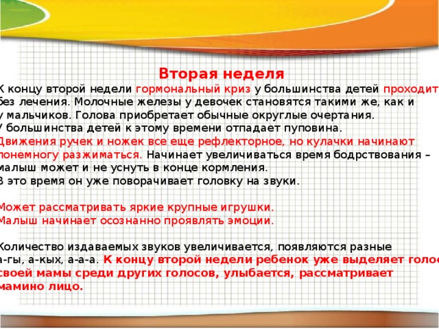 Вторая неделя К концу второй недели гормональный криз у большинства детей проходит  без лечения. Молочные железы у девочек становятся такими же, как и у мальчиков. Голова приобретает обычные округлые очертания. У большинства детей к этому времени отпадает пуповина. Движения ручек и ножек все еще рефлекторное, но кулачки начинают понемногу разжиматься. Начинает увеличиваться время бодрствования – малыш может и не уснуть в конце кормления. В это время он уже поворачивает головку на звуки. Может рассматривать яркие крупные игрушки. Малыш начинает осознанно проявлять эмоции. Количество издаваемых звуков увеличивается, появляются разные а-гы, а-кых, а-а-а. К концу второй недели ребенок уже выделяет голос своей мамы среди других голосов, улыбается, рассматривает мамино лицо. 