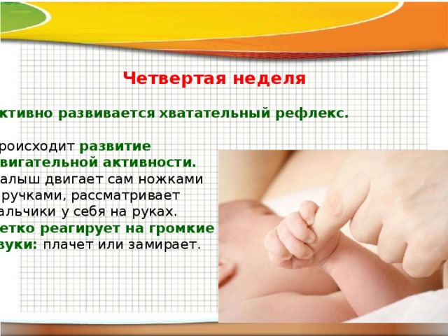   Четвертая неделя Активно развивается хватательный рефлекс.  Происходит развитие двигательной активности. Малыш двигает сам ножками и ручками, рассматривает пальчики у себя на руках. Четко реагирует на громкие звуки: плачет или замирает. 