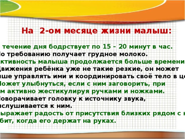 На 2-ом месяце жизни малыш:  В течение дня бодрствует по 15 – 20 минут в час. По требованию получает грудное молоко. Активность малыша продолжается больше времени. Движения ребёнка уже не такие резкие, он может лучше управлять ими и координировать своё тело в целом. Может улыбнуться, если с ним заговорить, при этом активно жестикулируя ручками и ножками. Поворачивает головку к источнику звука, прислушивается к ним. Выражает радость от присутствия близких рядом с ним. Любит, когда его держат на руках.  