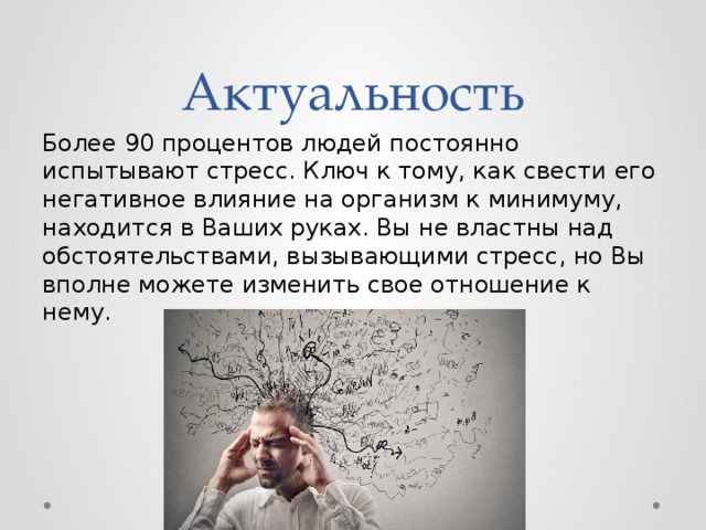 Актуальность Более 90 процентов людей постоянно испытывают стресс. Ключ к тому, как свести его негативное влияние на организм к минимуму, находится в Ваших руках. Вы не властны над обстоятельствами, вызывающими стресс, но Вы вполне можете изменить свое отношение к нему. 