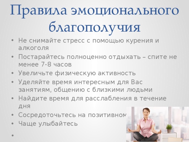 Правила эмоционального благополучия Не снимайте стресс с помощью курения и алкоголя Постарайтесь полноценно отдыхать – спите не менее 7-8 часов Увеличьте физическую активность Уделяйте время интересным для Вас занятиям, общению с близкими людьми Найдите время для расслабления в течение дня Сосредоточьтесь на позитивном Чаще улыбайтесь  