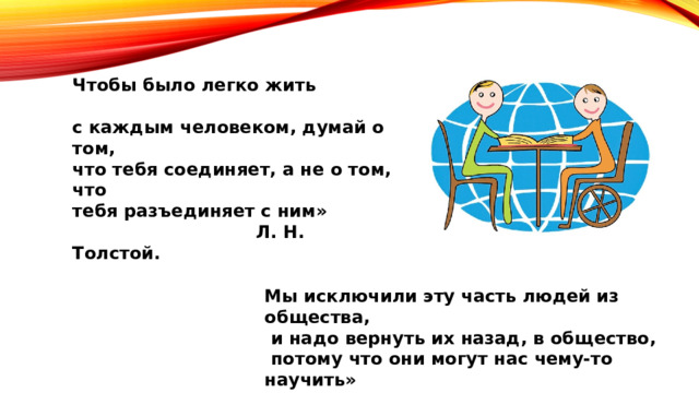 Чтобы было легко жить с каждым человеком, думай о том, что тебя соединяет, а не о том, что тебя разъединяет с ним»  Л. Н. Толстой. Мы исключили эту часть людей из общества,  и надо вернуть их назад, в общество,  потому что они могут нас чему-то научить»  Жан Ванье «Из глубины» 