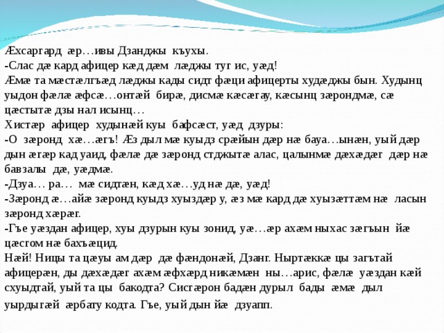 Æхсаргард æр…ивы Дзанджы къухы. -Слас дæ кард афицер кæд дæм лæджы туг ис, уæд! Æмæ та мæстæлгъæд лæджы кады сидт фæци афицерты худæджы бын. Худынц уыдон фæлæ æфсæ…онтæй бирæ, дисмæ кæсæгау, кæсынц зæрондмæ, сæ цæстытæ дзы нал исынц… Хистæр афицер худынæй куы бафсæст, уæд дзуры: -О зæронд хæ…æгъ! Æз дыл мæ куыдз срæйын дæр нæ бауа…ынæн, уый дæр дын æгæр кад уаид, фæлæ дæ зæронд стджытæ алас, цалынмæ дæхæдæг дæр нæ бавзалы дæ, уæдмæ. -Дзуа… ра… мæ сидтæн, кæд хæ…уд нæ дæ, уæд! -Зæронд æ…айæ зæронд куыдз хуыздæр у, æз мæ кард дæ хуызæттæм нæ ласын зæронд хæрæг. -Гъе уæздан афицер, хуы дзурын куы зонид, уæ…æр ахæм ныхас зæгъын йæ цæсгом нæ бахъæцид. Нæй! Ницы та цæуы ам дæр дæ фæндонæй, Дзанг. Ныртæккæ цы загътай афицерæн, ды дæхæдæг ахæм æфхæрд никæмæн ны…арис, фæлæ уæздан кæй схуыдтай, уый та цы бакодта? Сисгæрон бадæн дурыл бады æмæ дыл уырдыгæй æрбату кодта. Гъе, уый дын йæ дзуапп.  