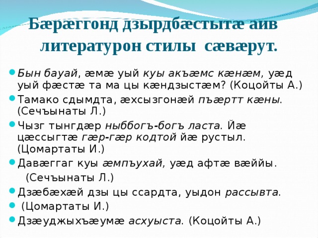  Бæрæггонд дзырдбæстытæ аив литературон стилы сæвæрут. Бын бауай , æмæ уый куы акъæмс кæнæм, уæд уый фæстæ та ма цы кæндзыстæм? (Коцойты А.) Тамако сдымдта, æхсызгонæй пъæртт кæны. (Сечъынаты Л.) Чызг тынгдæр ныббогъ-богъ ласта. Йæ цæссыгтæ гæр-гæр кодтой йæ рустыл. (Цомартаты И.) Давæггаг куы æмпъухай, уæд афтæ вæййы.  (Сечъынаты Л.) Дзæбæхæй дзы цы ссардта, уыдон рассывта.  (Цомартаты И.) Дзæуджыхъæумæ асхуыста. (Коцойты А.)  