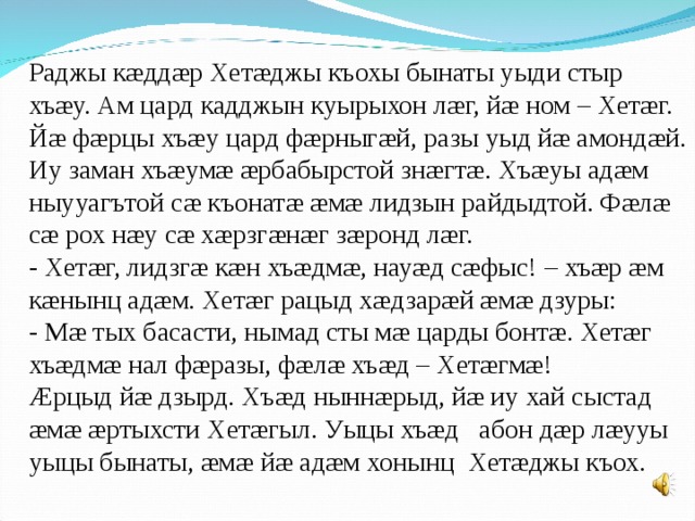 Раджы кæддæр Хетæджы къохы бынаты уыди стыр хъæу. Ам цард кадджын куырыхон лæг, йæ ном – Хетæг. Йæ фæрцы хъæу цард фæрныгæй, разы уыд йæ амондæй. Иу заман хъæумæ æрбабырстой знæгтæ. Хъæуы адæм ныууагътой сæ къонатæ æмæ лидзын райдыдтой. Фæлæ сæ рох нæу сæ хæрзгæнæг зæронд лæг. - Хетæг, лидзгæ кæн хъæдмæ, науæд сæфыс! – хъæр æм кæнынц адæм. Хетæг рацыд хæдзарæй æмæ дзуры: - Мæ тых басасти, нымад сты мæ царды бонтæ. Хетæг хъæдмæ нал фæразы, фæлæ хъæд – Хетæгмæ! Æрцыд йæ дзырд. Хъæд ныннæрыд, йæ иу хай сыстад æмæ æртыхсти Хетæгыл. Уыцы хъæд абон дæр лæууы уыцы бынаты, æмæ йæ адæм хонынц Хетæджы къох. 