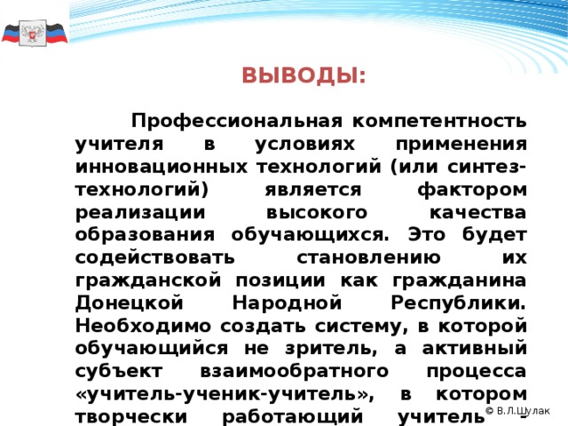     Выводы:      Профессиональная компетентность учителя в условиях применения инновационных технологий (или синтез-технологий) является фактором реализации высокого качества образования обучающихся. Это будет содействовать становлению их гражданской позиции как гражданина Донецкой Народной Республики. Необходимо создать систему, в которой обучающийся не зритель, а активный субъект взаимообратного процесса «учитель-ученик-учитель», в котором творчески работающий учитель - субъект с ярко выраженной социально-психологической и идеологической позицией. 50 2008 2009 2010 © В.Л.Шулак 11 