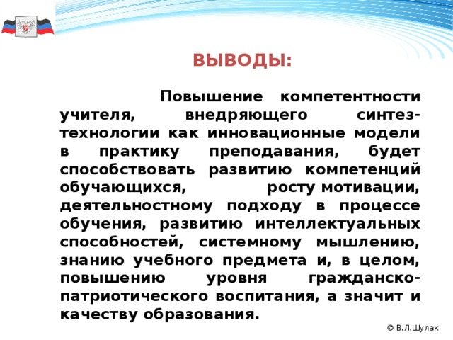    Выводы:      Повышение компетентности учителя, внедряющего синтез-технологии как инновационные модели в практику преподавания, будет способствовать развитию компетенций обучающихся, росту мотивации, деятельностному подходу в процессе обучения, развитию интеллектуальных способностей, системному мышлению, знанию учебного предмета и, в целом, повышению уровня гражданско-патриотического воспитания, а значит и качеству образования. 50 2008 2009 2010 © В.Л.Шулак 11 