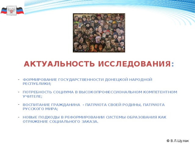 Актуальность исследования :  Формирование государственности Донецкой народной республики;  Потребность социума в высокопрофессиональном компетентном учителе;  Воспитание гражданина - патриота своей Родины, патриота русского мира;  Новые подходы в реформировании системы образования как отражение социального заказа. 50 формирование государственности Донецкой Народной Республики; воспитание гражданина – патриота своей Родины, патриота Русского мира; реформирование системы образования; потребность в новых методологических разработках, создание синтез-технологий. 2008 2011 2009 2010 © В.Л.Шулак  
