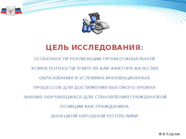 цель исследования :  особенности реализации профессиональной   компетентности учителя как фактора качества   образования в условиях инновационных  процессов для достижения высокого уровня   знания обучающихся для становления гражданской   позиции как гражданина  Донецкой Народной Республики 50 формирование государственности Донецкой Народной Республики; воспитание гражданина – патриота своей Родины, патриота Русского мира; реформирование системы образования; потребность в новых методологических разработках, создание синтез-технологий. 2008 2011 2009 2010 © В.Л.Шулак  
