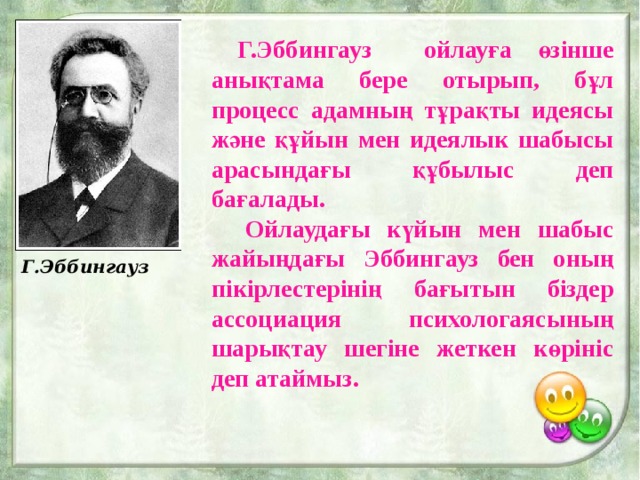 Г.Эббингауз  Г.Эббингауз ойлауға өзінше анықтама бере отырып, бұл процесс адамның тұрақты идеясы және құйын мен идеялык шабысы арасындағы құбылыс деп бағалады.  Ойлаудағы күйын мен шабыс жайыңдағы Эббингауз бен оның пікірлестерінің бағытын біздер ассоциация психологаясының шарықтау шегіне жеткен көрініс деп атаймыз. 