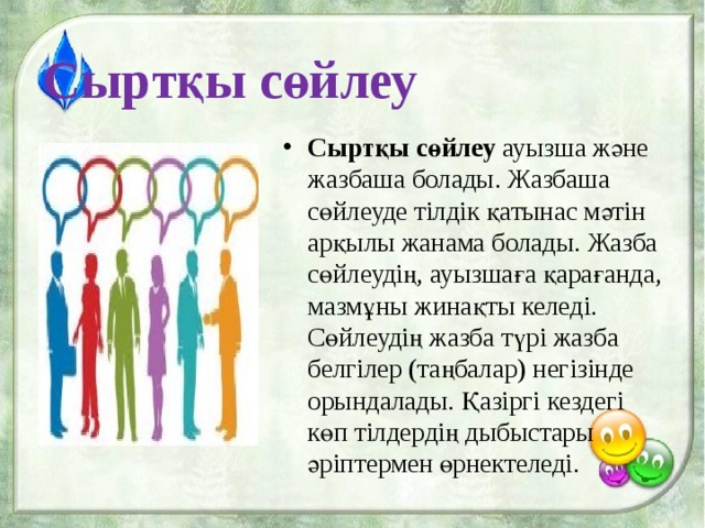 Сыртқы сөйлеу Сыртқы сөйлеу  ауызша және жазбаша болады. Жазбаша сөйлеуде тілдік қатынас мәтін арқылы жанама болады. Жазба сөйлеудің, ауызшаға қарағанда, мазмұны жинақты келеді. Сөйлеудің жазба түрі жазба белгілер (таңбалар) негізінде орындалады. Қазіргі кездегі көп тілдердің дыбыстары әріптермен өрнектеледі.  