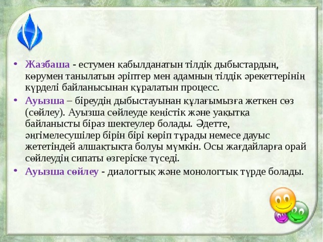 Жазбаша - естумен қабылданатын тілдік дыбыстардың, көрумен танылатын әріптер мен адамның тілдік әрекеттерінің күрделі байланысынан құралатын процесс. Ауызша – біреудің дыбыстауынан құлағымызға жеткен сөз (сөйлеу). Ауызша сөйлеуде кеңістік және уақытқа байланысты біраз шектеулер болады. Әдетте, әңгімелесушілер бірін бірі көріп тұрады немесе дауыс жететіндей алшақтықта болуы мүмкін. Осы жағдайларға орай сөйлеудің сипаты өзгеріске түседі. Ауызша сөйлеу  - диалогтық және монологтық түрде болады. 