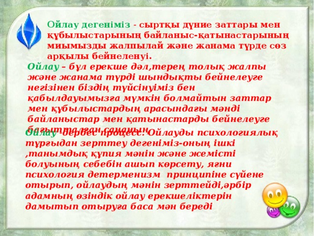 Ойлау дегеніміз - сыртқы дүние заттары мен құбылыстарының байланыс-қатынастарының миымызды жалпылай және жанама түрде сөз арқылы бейнеленуі. Ойлау  – бұл ерекше дәл,терең толық жалпы және жанама түрді шындықты бейнелеуге негізінен біздің түйсінуіміз бен қабылдауымызға мүмкін болмайтын заттар мен құбылыстардың арасындағы мәнді байланыстар мен қатынастарды бейнелеуге бағытталған сананың қызметі.  Ойлау  - дербес процесс. Ойлауды психологиялық тұрғыдан зерттеу дегеніміз-оның ішкі ,танымдық құпия мәнін және жемісті болуының себебін ашып көрсету, яғни психология детерменизм принципіне сүйене отырып, ойлаудың мәнін зерттейді,әрбір адамның өзіндік ойлау ерекшеліктерін дамытып отыруға баса мән береді 