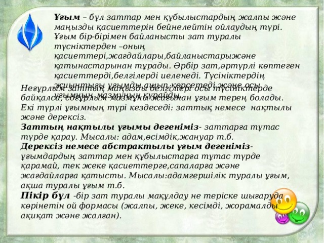 Ұғым – бұл заттар мен құбылыстардың жалпы және маңызды қасиеттерін бейнелейтін ойлаудың түрі. Ұғым бір-бірімен байланысты зат туралы түсніктерден –оның қасиеттері,жағдайлары,байланыстарыжәне қатынастарынан тұрады. Әрбір зат,әртүрлі көптеген қасиеттерді,белгілерді иеленеді. Түсініктердің жиынтығы ұғымды ашып көрсетеді және осы ұғымның мазмұнын құрайды. Неғұрлым заттың маңызды белгіліері осы түсініктерде байқалса, соғұрлым мазмұны жағынан ұғым терең болады. Екі түрлі ұғымның түрі кездеседі: заттық немесе нақтылы және дерексіз. Заттың нақтылы ұғымы дегеніміз - заттарға тұтас түрде қарау. Мысалы: адам,өсімдік,жануар т.б. Дерексіз немесе абстрактылы ұғым дегеніміз -ұғымдардың заттар мен құбылыстарға тұтас түрде қарамай, тек жеке қасиеттерге,сапаларға және жағдайларға қатысты. Мысалы:адамгершілік туралы ұғым, ақша туралы ұғым т.б. Пікір бұл -бір зат туралы мақұлдау не теріске шығаруда көрінетін ой формасы (жалпы, жеке, кесімді, жорамалды ақиқат және жалған).  