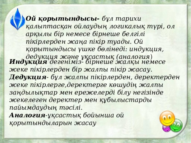 Ой қорытындысы- бұл тарихи қалыптасқан ойлаудың логикалық түрі, ол арқылы бір немесе бірнеше белгілі пікірлерден жаңа пікір туады. Ой қорытындысы үшке бөлінеді: индукция, дедукция және ұқсастық (аналогия ) Индукция дегеніміз- бірнеше жалқы немесе жеке пікірлерден бір жалпы пікір жасау. Дедукция - бұл жалпы пікірлерден, деректерден жеке пікірлерге,деректерге көшудің жалпы заңдылықтар мен ережелерді білу негізінде жекелеген деректер мен құбылыстарды пайымдаудың тәсілі. Аналогия -ұқсастық бойынша ой қорытындыларын жасау 