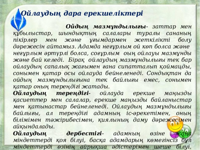 Ойлаудың дара ерекшеліктері  Ойдың мазмұндылығы - заттар мен құбылыстар, шындықтың салалары туралы сананың пікірлер мен және ұғымдармен жеткілікті болу дәрежесін айтамыз. Адамда неғұрлым ой көп болса және неғұрлым әртүрлі болса, соғұрлым оың ойлауы мазмұнды және бай келеді. Бірақ ойлаудың мазмұндылығы тек бар ойлаудың сапалық жағымен ғана сипатталып қоймацды, сонымен қатар осы ойлауда бейнеленеді. Сондықтан да ойдың мазмұндылығына тек байлығы емес, сонымен қатар оның тереңдігі жатады. Ойлаудың тереңдігі - ойлауда ерекше маңызды қасиеттер мен салалар, ерекше маңызды байланыстар мен қатынастар бейнеленеді. Ойлаудың мазмұндылығы байлығы, ал тереңдігі адамның іс-әрекетімен, оның білімімен тәжірибесімен, қиялының даму дәрежесімен айқындалады. Ойлаудың дербестігі - адамның өзіне жаңа міндеттерді қоя білуі, басқа адамдарың көмегінсіз бұл міндеттерді өзінің айрықша әдістерімен шеше білуі. Ойлаудың дербестігі ойдың белсенділігіне , икемділігіне , жеке сын тұрғысынан қарауында. 