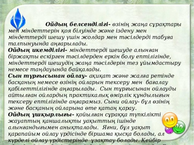  Ойдың белсенділігі- өзінің жаңа сұрақтары мен міндеттерін қоя білуінде және іздену мен міндеттерді шешу үшін жолдар мен тәсілдерді табуға талпынуында аңғарылады. Ойдың икемділігі- міндеттерді шешуде алынған біржақты ескірген тәсілдерден еркін болу ептілігінде, міндеттерді шешудің жаңа тәсілдерін тез ұйымдастыру немесе таңдауында байқалады. Сын тұрғысынан ойлау- ақиқат және жалға ретінде басқаның немесе өзінің ойларын тексеру мен бағалау қабілеттілігінде аңғарылады. Сын тұрғысынан ойлауды айтылған ойлардың практикалық өмірлік құндылығын тексеру ептілігінде аңғарамыз. Сыни ойлау- бұл өзінің және басқаның ойларына өте қатаң қарау. Ойдың ұшқырлығы- қойылған сұраққа түпкілікті жауаптың қаншалықты уақыттың ішінде алынғандығымен анықталады. Яғни, бұл уақыт қарапайым ойлау үрдісінде біршама қысқа болады, ал күрделі ойлау үрдістерінде ұзақтау болады. Кейбір адамдарда күрделі ой тәсілдері өте тез іске асады. Бұл адамдар тапқыр , ойдың ұшқырлығымен ерекшеленеді. 