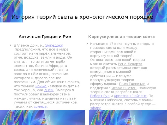 История теорий света в хронологическом порядке     Античные Греция и Рим Корпускулярная теории света   В V веке до н. э.,  Эмпедокл  предположил, что всё в мире состоит из четырёх элементов: огня, воздуха, земли и воды. Он считал, что из этих четырёх элементов, богиня Афродита создала человеческий глаз, и зажгла в нём огонь, свечение которого и делало зрение возможным. Для объяснения факта, что тёмной  ночью  человек видит не так хорошо, как  днём , Эмпедокл постулировал взаимодействие между лучами, идущими из глаз и лучами от светящихся источников, таких, как  солнце . Начиная с 17 века научные споры о природе света шли между сторонниками волновой и корпускулярной теорий. Основателем волновой теории можно считать  Рене Декарта , который рассматривал свет как возмущения в мировой субстанции — пленуме. Корпускулярную теорию сформулировал  Пьер Гассенди  и поддержал  Исаак Ньютон . Волновую теорию света разрабатывали  Роберт Гук  и  Христиан Гюйгенс . По мнению Гюйгенса, световые волны распространяются в особой среде —  эфире . 