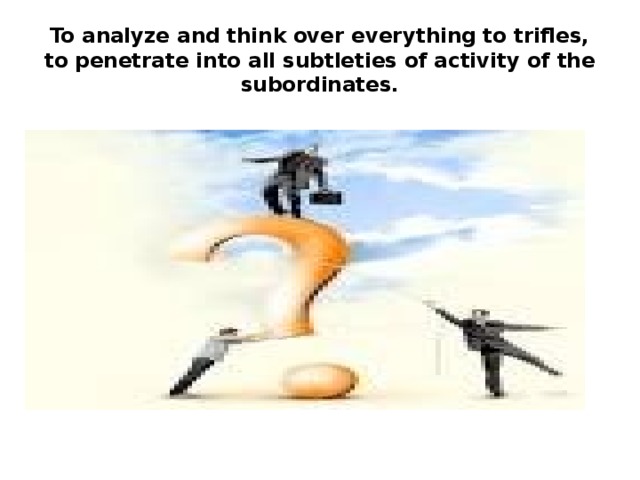 To analyze and think over everything to trifles, to penetrate into all subtleties of activity of the subordinates. 