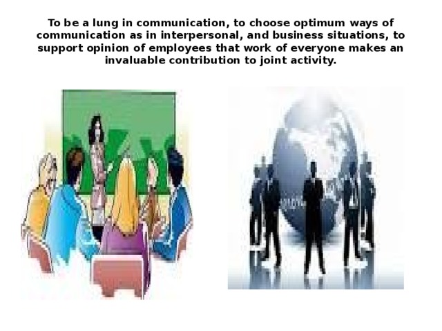 To be a lung in communication, to choose optimum ways of communication as in interpersonal, and business situations, to support opinion of employees that work of everyone makes an invaluable contribution to joint activity. 
