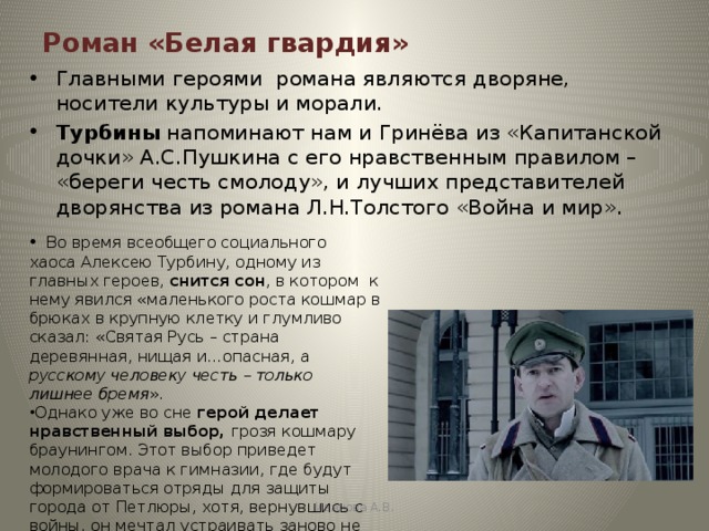 Роман «Белая гвардия» Главными героями романа являются дворяне, носители культуры и морали. Турбины напоминают нам и Гринёва из «Капитанской дочки» А.С.Пушкина с его нравственным правилом – «береги честь смолоду», и лучших представителей дворянства из романа Л.Н.Толстого «Война и мир».  Во время всеобщего социального хаоса Алексею Турбину, одному из главных героев, снится сон , в котором к нему явился «маленького роста кошмар в брюках в крупную клетку и глумливо сказал: «Святая Русь – страна деревянная, нищая и…опасная, а русскому человеку честь – только лишнее бремя ». Однако уже во сне герой делает нравственный выбор, грозя кошмару браунингом. Этот выбор приведет молодого врача к гимназии, где будут формироваться отряды для защиты города от Петлюры, хотя, вернувшись с войны, он мечтал устраивать заново не военную, а обыкновенную человеческую жизнь. Иванова А.В. 