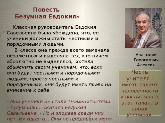 Повесть  Безумная Евдокия»  Классная руководитель Евдокия Савельевна была убеждена, что, её ученики должны стать честными и порядочными людьми .        В классе она прежде всего замечала незаметных и выделяла тех, кто ничем абсолютно не выделялся,  хотела объяснить своим ученикам, что, если они будут честными и порядочными людьми, просто честными и порядочными, они будут иметь право на внимание к себе .  - Мои ученики не стали знаменитостями, - задумчиво… сказала Евдокия Савельевна. - Но и злодеев среди них нет. Ни одного... Они не предавали меня и моих надежд. А насчет дарований? У них есть талант человечности…  Анатолий Георгиевич Алексин Честь учителя - иметь талант человечности и воспитывать этот талант в своих учениках Иванова А.В. 