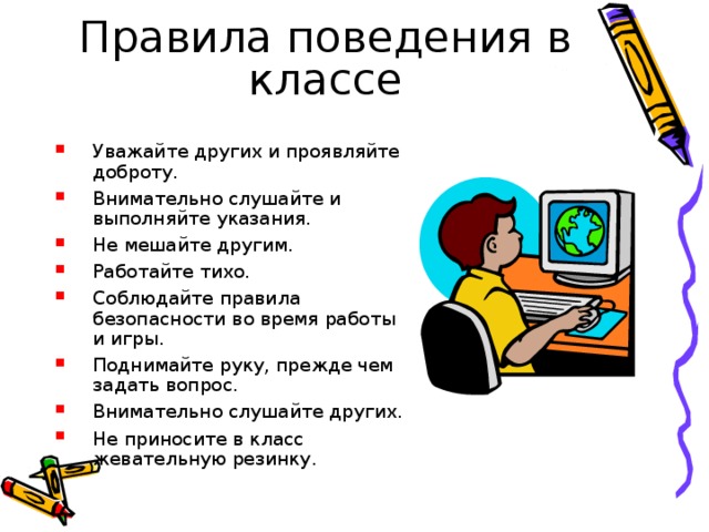 Правила поведения в классе Уважайте других и проявляйте доброту. Внимательно слушайте и выполняйте указания. Не мешайте другим. Работайте тихо. Соблюдайте правила безопасности во время работы и игры. Поднимайте руку, прежде чем задать вопрос. Внимательно слушайте других. Не приносите в класс жевательную резинку. 