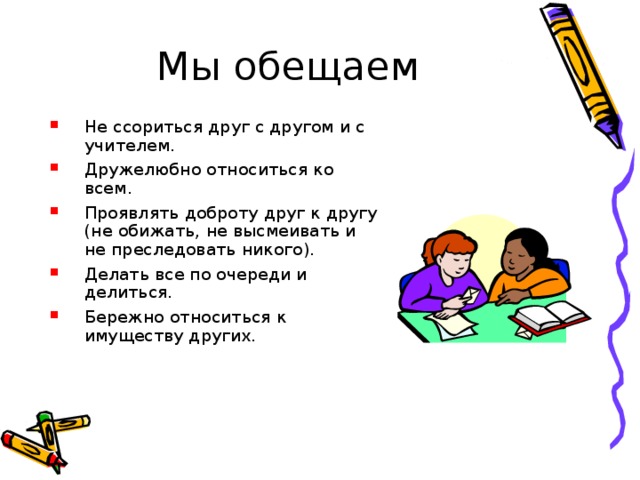 Мы обещаем Не ссориться друг с другом и с учителем. Дружелюбно относиться ко всем. Проявлять доброту друг к другу (не обижать, не высмеивать и не преследовать никого). Делать все по очереди и делиться. Бережно относиться к имуществу других. 