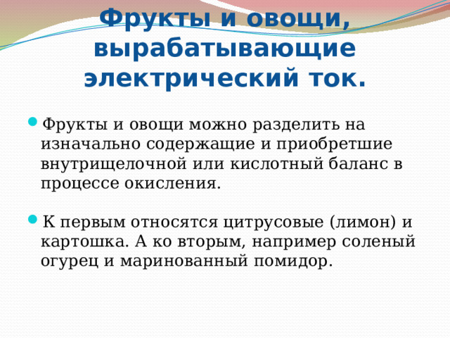 Фрукты и овощи, вырабатывающие электрический ток. Фрукты и овощи можно разделить на изначально содержащие и приобретшие внутрищелочной или кислотный баланс в процессе окисления. К первым относятся цитрусовые (лимон) и картошка. А ко вторым, например соленый огурец и маринованный помидор. 
